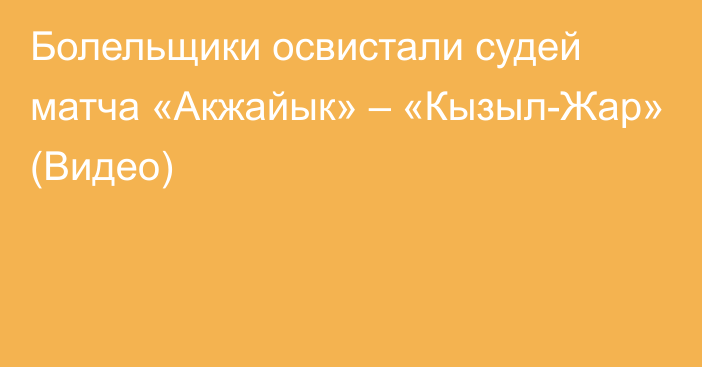 Болельщики освистали судей матча «Акжайык» – «Кызыл-Жар» (Видео)