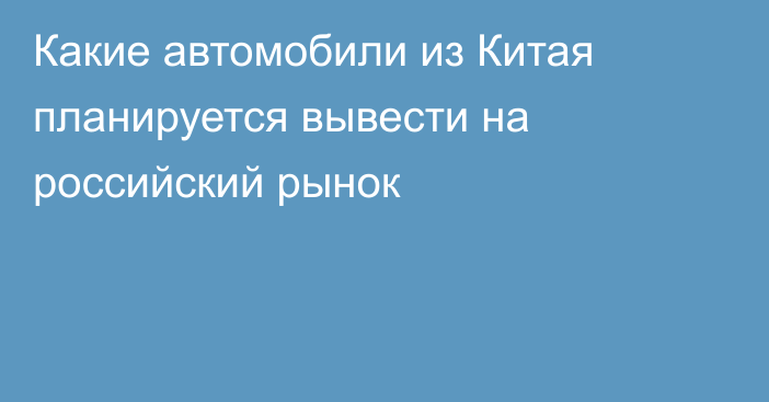 Какие автомобили из Китая планируется вывести на российский рынок