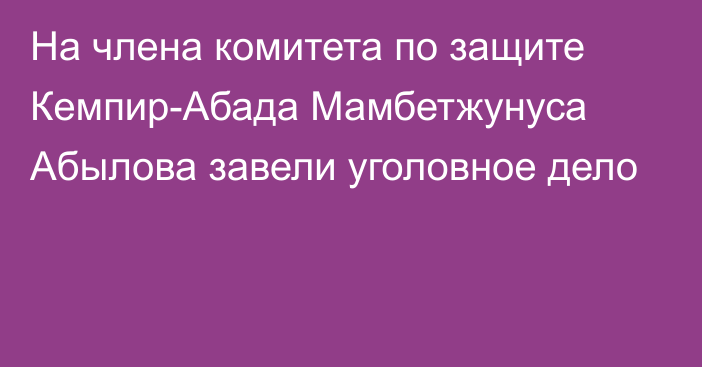 На члена комитета по защите Кемпир-Абада Мамбетжунуса Абылова завели уголовное дело