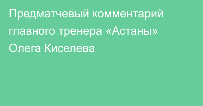 Предматчевый комментарий главного тренера «Астаны» Олега Киселева