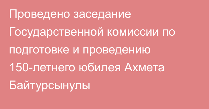 Проведено заседание Государственной комиссии по подготовке и проведению 150-летнего юбилея Ахмета Байтурсынулы