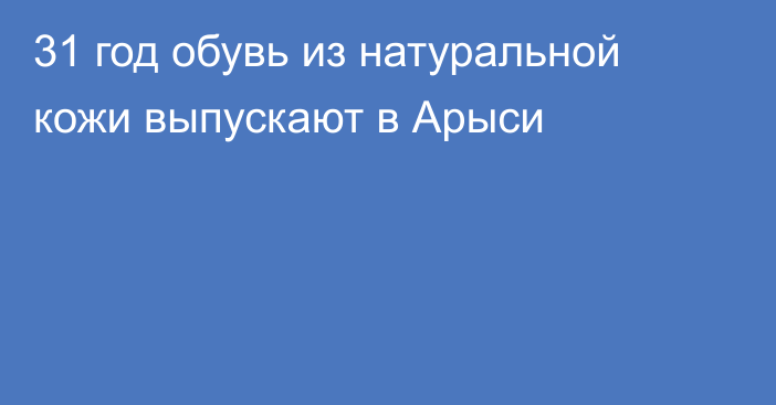 31 год обувь из натуральной кожи выпускают в Арыси