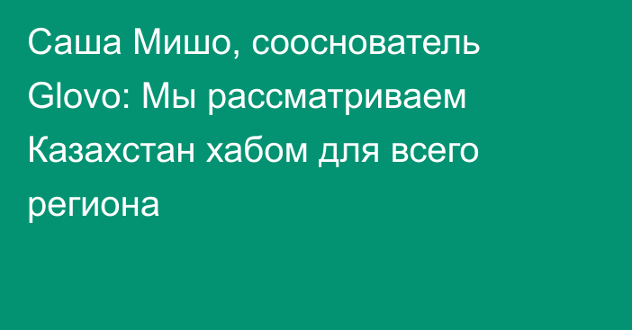 Саша Мишо, сооснователь Glovo: Мы рассматриваем Казахстан хабом для всего региона