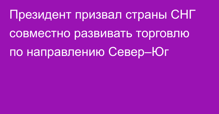 Президент призвал страны СНГ совместно развивать торговлю по направлению Север–Юг