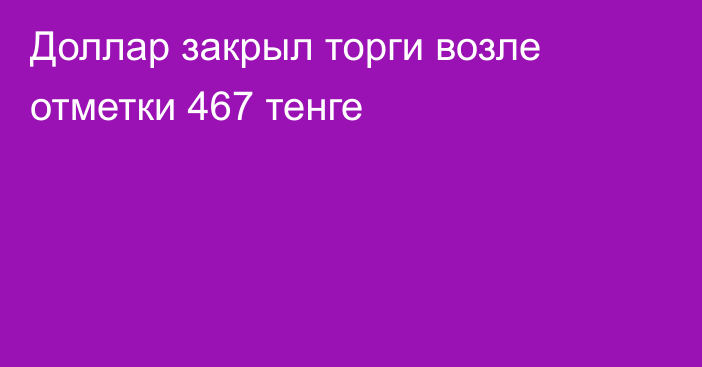 Доллар закрыл торги возле отметки 467 тенге