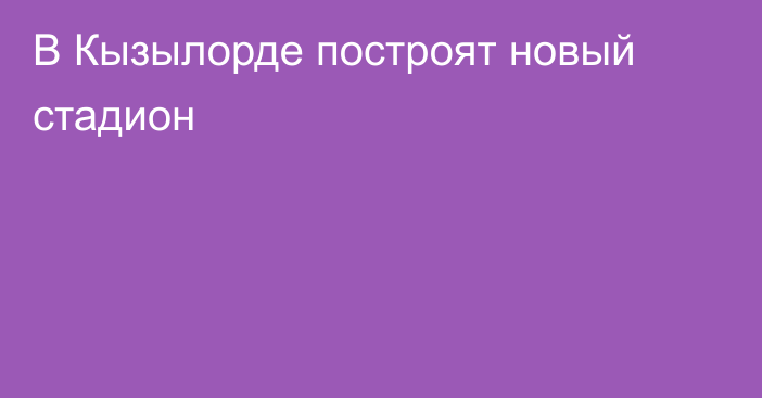 В Кызылорде построят новый стадион