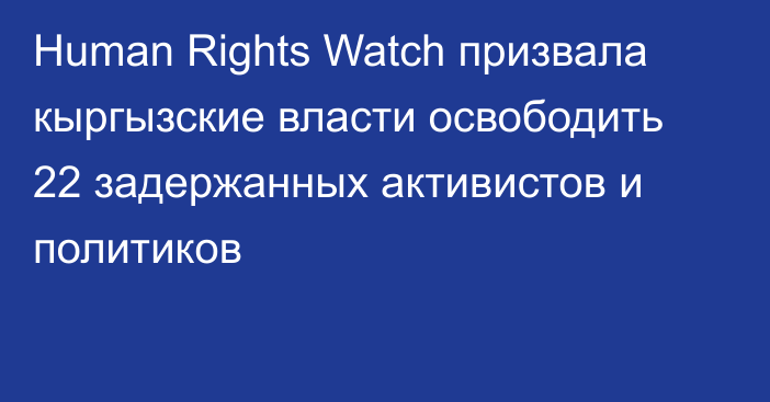 Human Rights Watch призвала кыргызские власти освободить 22 задержанных активистов и политиков