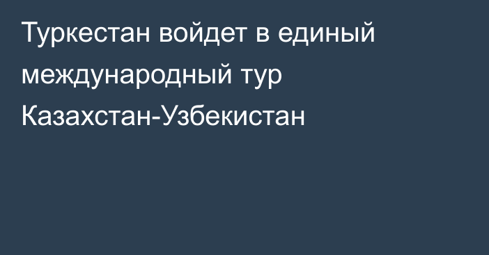 Туркестан войдет в единый международный тур Казахстан-Узбекистан