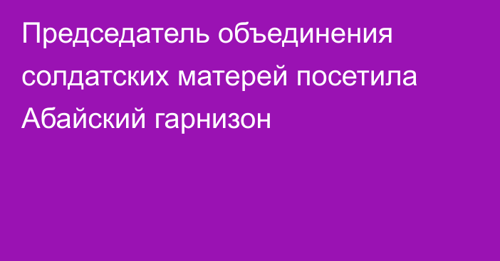 Председатель объединения солдатских матерей посетила Абайский гарнизон