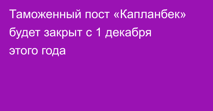 Таможенный пост «Капланбек» будет закрыт с 1 декабря этого года