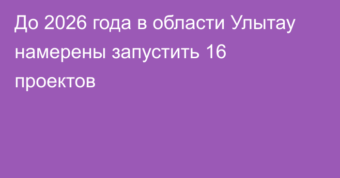 До 2026 года в области Улытау намерены запустить 16 проектов