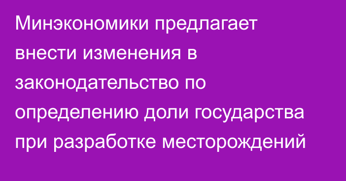 Минэкономики предлагает внести изменения в законодательство по определению доли государства при разработке месторождений