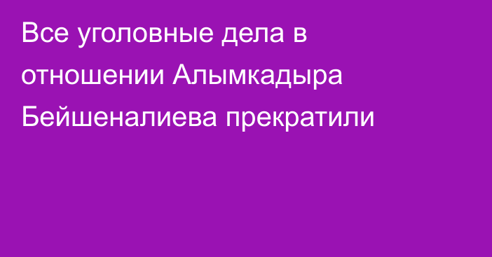 Все уголовные дела в отношении Алымкадыра Бейшеналиева прекратили