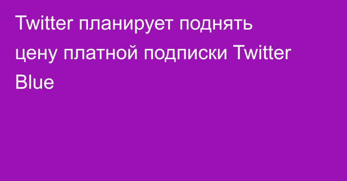 Twitter планирует поднять цену платной подписки Twitter Blue