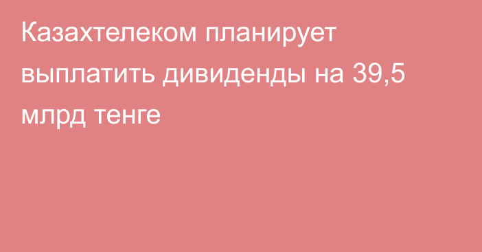 Казахтелеком планирует выплатить дивиденды на 39,5 млрд тенге