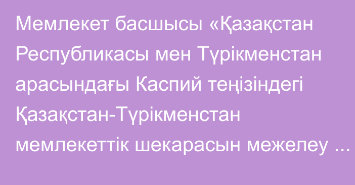 Мемлекет басшысы «Қазақстан Республикасы мен Түрікменстан арасындағы Каспий теңізіндегі Қазақстан-Түрікменстан мемлекеттік шекарасын межелеу және балық аулау аймақтарының шектес учаскелерін бөлу туралы шартты ратификациялау туралы» Қазақстан Республикасының Заңына қол қойды