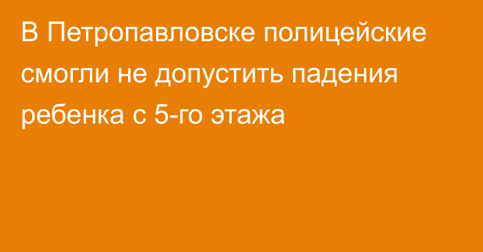 В Петропавловске полицейские смогли не допустить падения ребенка с 5-го этажа