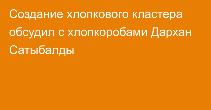 Создание хлопкового кластера обсудил с хлопкоробами Дархан Сатыбалды