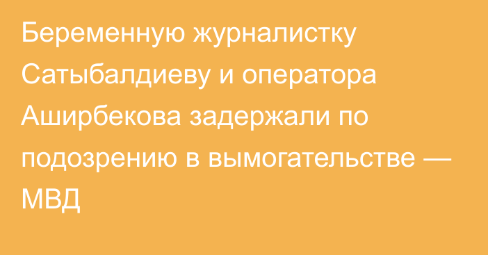 Беременную журналистку Сатыбалдиеву и оператора Аширбекова задержали по подозрению в вымогательстве — МВД