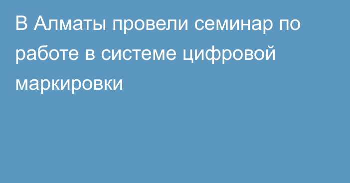 В Алматы провели семинар по работе в системе цифровой маркировки