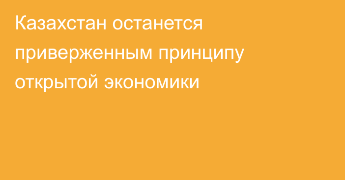 Казахстан останется приверженным принципу открытой экономики