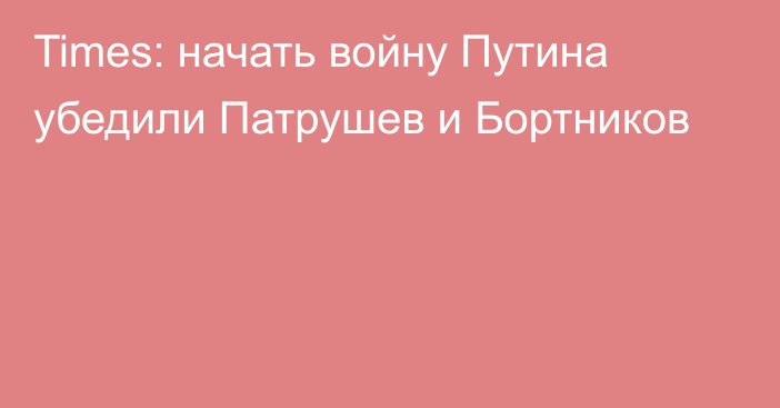 Times: начать войну Путина убедили Патрушев и Бортников