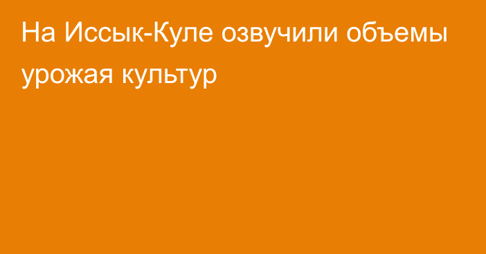 На Иссык-Куле озвучили объемы урожая культур