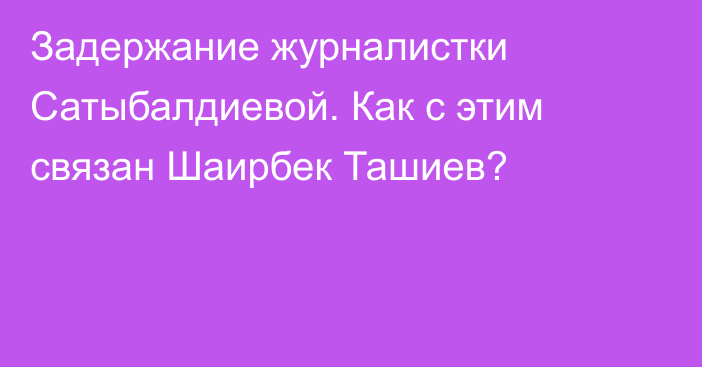 Задержание журналистки Сатыбалдиевой. Как с этим связан Шаирбек Ташиев?