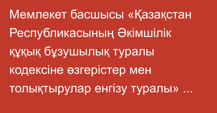 Мемлекет басшысы «Қазақстан Республикасының Әкімшілік құқық бұзушылық туралы кодексіне өзгерістер мен толықтырулар енгізу туралы» Қазақстан Республикасының Заңына қол қойды