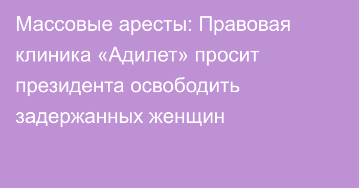 Массовые аресты: Правовая клиника «Адилет» просит президента освободить задержанных женщин