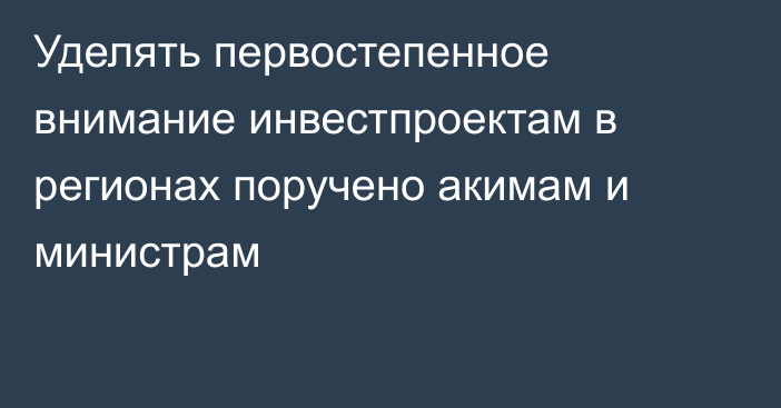 Уделять первостепенное внимание инвестпроектам в регионах поручено акимам и министрам