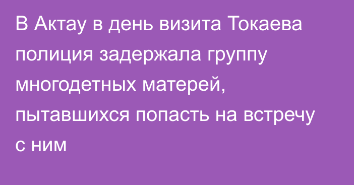 В Актау в день визита Токаева полиция задержала группу многодетных матерей, пытавшихся попасть на встречу с ним