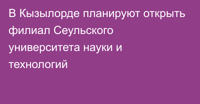 В Кызылорде планируют открыть филиал Сеульского университета науки и технологий