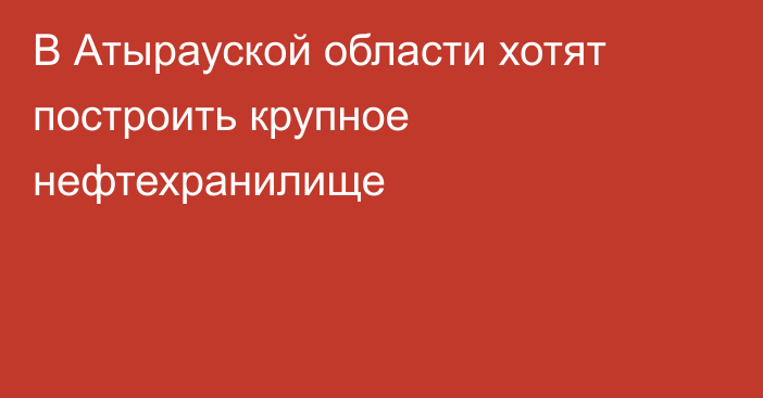 В Атырауской области хотят построить крупное нефтехранилище