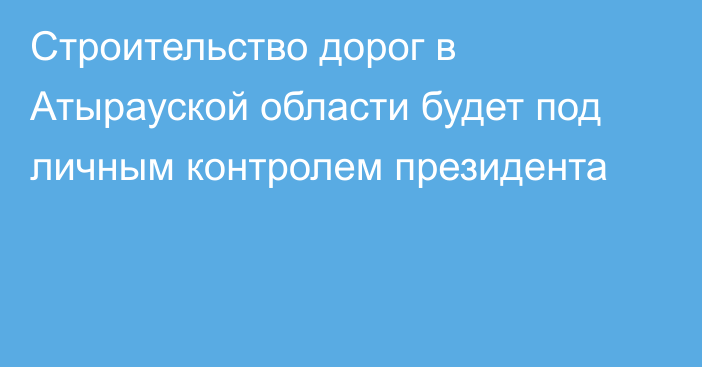 Строительство дорог в Атырауской области будет под личным контролем президента