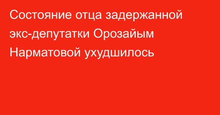 Состояние отца задержанной экс-депутатки Орозайым Нарматовой ухудшилось