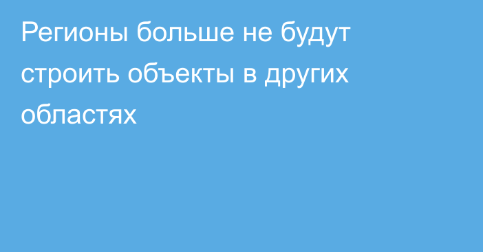 Регионы больше не будут строить объекты в других областях