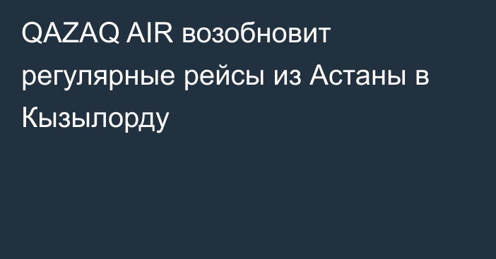 QAZAQ AIR возобновит регулярные рейсы из Астаны в Кызылорду