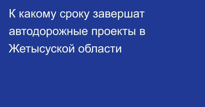 К какому сроку завершат автодорожные проекты в Жетысуской области