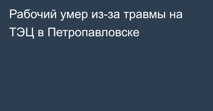 Рабочий умер из-за травмы на ТЭЦ в Петропавловске