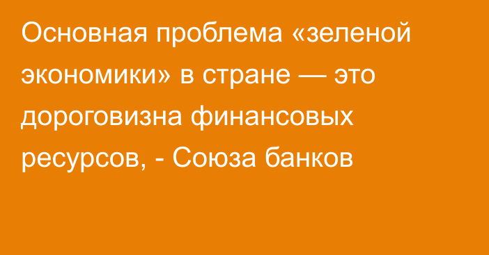 Основная проблема «зеленой экономики» в стране — это дороговизна финансовых ресурсов, - Союза банков