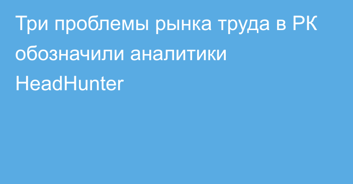 Три проблемы рынка труда в РК обозначили аналитики HeadHunter