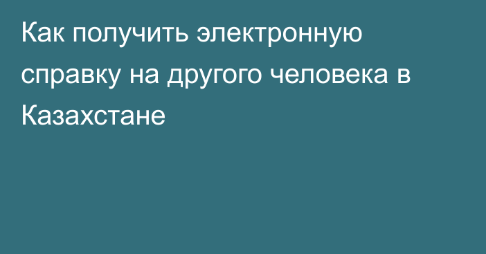 Как  получить электронную справку на другого человека в Казахстане