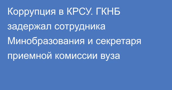 Коррупция в КРСУ. ГКНБ задержал сотрудника Минобразования и секретаря приемной комиссии вуза