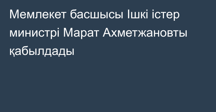 Мемлекет басшысы Ішкі істер министрі Марат Ахметжановты қабылдады