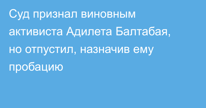 Суд признал виновным активиста Адилета Балтабая, но отпустил, назначив ему пробацию