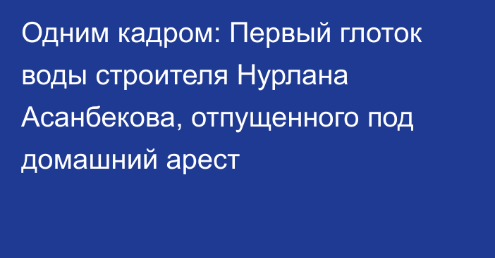 Одним кадром: Первый глоток воды строителя Нурлана Асанбекова, отпущенного под домашний арест