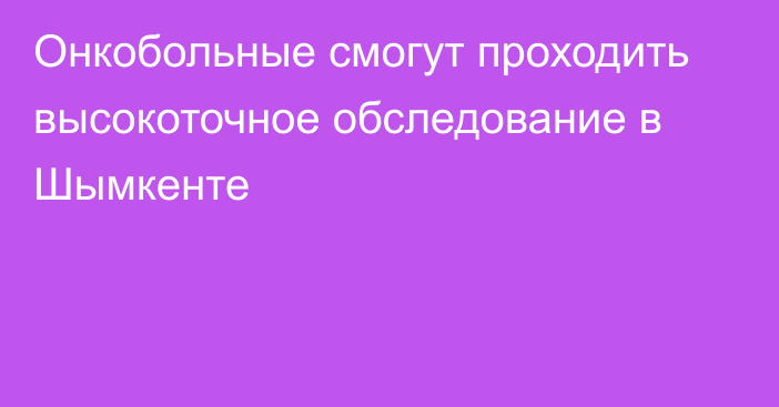 Онкобольные смогут проходить высокоточное обследование в Шымкенте