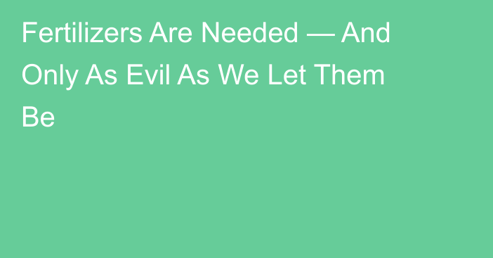 Fertilizers Are Needed — And Only As Evil As We Let Them Be