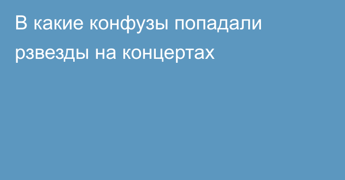 В какие конфузы попадали рзвезды на концертах